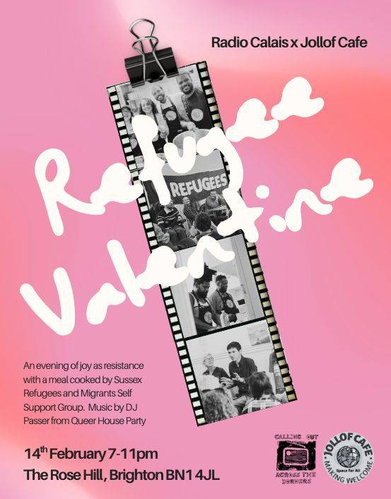 Refugee Valentine Poster. It is pink. Running on an angle a strip of film showing black images of people cooking and eating at the Jollof Cafe. Running diagnonally across it are the words 'Refugee Valentine'. In the bottom right are the Jollof Café and Rose Hill Arts logos in black and white. In the top right the text reads: Radio Calais x Jollof Cafe. In the bottom left, the text reads: an evening of joyous resistance with a meal cooked by Sussex Refugee's and Migrant Self Support Group. Music by DJ Passer from Queer House Party. 14 February 7-11 PM, the Rose Hill, Brighton BN1 4JL